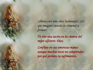 ¡Ahora eres una obra terminada! ¡Lo
que imaginé cuando te comencé a
formar!
Tú eres una tacita en las manos del
mejor alfarero: Dios.
Confíate en sus amorosas manos
aunque muchas veces no comprendas
por qué permite tu sufrimiento.
 