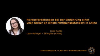 Irina Runte 1
LeanAroundTheClock 8. + 9. März 2018 – MaiMarktClub Mannheim
Herausforderungen bei der Einführung einer
Lean Kultur an einem Fertigungsstandort in China
Irina Runte
Lean Manager - Shanghai (China)
 