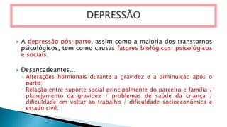  A depressão pós-parto, assim como a maioria dos transtornos
psicológicos, tem como causas fatores biológicos, psicológicos
e sociais.
 Desencadeantes...
◦ Alterações hormonais durante a gravidez e a diminuição após o
parto;
◦ Relação entre suporte social principalmente do parceiro e família /
planejamento da gravidez / problemas de saúde da criança /
dificuldade em voltar ao trabalho / dificuldade socioeconômica e
estado civil.
 