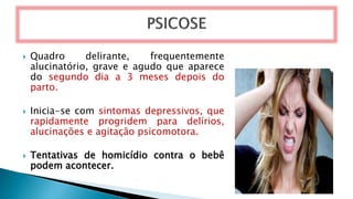  Quadro delirante, frequentemente
alucinatório, grave e agudo que aparece
do segundo dia a 3 meses depois do
parto.
 Inicia-se com sintomas depressivos, que
rapidamente progridem para delírios,
alucinações e agitação psicomotora.
 Tentativas de homicídio contra o bebê
podem acontecer.
 