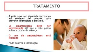  A mãe deve ser separada da criança
até melhora do quadro, para
prevenir infanticídio e suicídio.
 A amamentação deve ser
interrompida até que a mãe possa
voltar a cuidar da criança.
 O uso de antipsicóticos está
indicado
 Pode ocorrer a internação
 