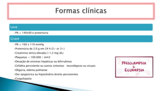 Leve
•PA ≥ 140x90 e proteinúria
Grave
•PA ≥ 160 x 110 mmHg
•Proteinúria de 2.0 g em 24 h (2+ or 3+)
•Creatinina sérica elevada (>1,2 mg/dL)
•Plaquetas < 100.000 / mm3
•Elevação de enzimas hepáticas ou bilirrubinas
•Cefaléia persistente ou outros sintomas neurológicos ou visuais
•Oligúria, edema pulmonar
•Dor epigástrica ou hipocôndrio direito persistentes
•Coagulopatia
 