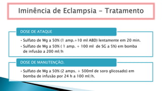 • Sulfato de Mg a 50% (1 amp.+10 ml ABD) lentamente em 20 min.
• Sulfato de Mg a 50% ( 1 amp. + 100 ml de SG a 5%) em bomba
de infusão a 200 ml/h
DOSE DE ATAQUE
• Sulfato de Mg a 50% (2 amps. + 500ml de soro glicosado) em
bomba de infusão por 24 h a 100 ml/h.
DOSE DE MANUTENÇÃO.
 