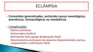  Convulsões generalizadas, excluindo causas neurológicas,
anestésicas, farmacológicas ou metabólicas.
 Complicações
◦ Edema pulmonar
◦ Hemorragia cerebral
◦ Sofrimento fetal agudo (bradicardia fetal)
◦ Descolamento prematuro da placenta (hiperatividade uterina,
sangramento e sofrimento fetal)
 