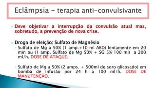  Deve objetivar a interrupção da convulsão atual mas,
sobretudo, a prevenção de nova crise.
 Droga de eleição: Sulfato de Magnésio
◦ Sulfato de Mg a 50% (1 amp.+10 ml ABD) lentamente em 20
min ou (1 amp. Sulfato de Mg 50% + SG 5% 100 ml) a 200
ml/h. DOSE DE ATAQUE.
◦ Sulfato de Mg a 50% (2 amps. + 500ml de soro glicosado) em
bomba de infusão por 24 h a 100 ml/h. DOSE DE
MANUTENÇÃO.
 