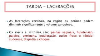  As lacerações cervicais, na vagina ou períneo podem
diminuir significamente o volume sanguíneo.
 Os sinais e sintomas são: perdas vaginais, hipotensão,
palidez, vertigens, inquietação, pulso fraco e rápido,
sudorese, dispnéia e choque.
 