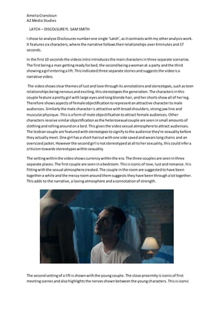 Amelia Cranstoun 
A2 Media Studies 
LATCH – DISCOLSURE ft. SAM SMITH 
I chose to analyse Disclosures number one single ‘Latch’, as it contrasts with my other analysis work. 
It features six characters, where the narrative follows their relationships over 4 minutes and 17 
seconds. 
In the first 10 seconds the videos intro introduces the main characters in three separate scenarios. 
The first being a man getting ready for bed, the second being a woman at a party and the third 
showing a girl entering a lift. This indicated three separate stories and suggests the video is a 
narrative video. 
The video shows clear themes of lust and love through its annotations and stereotypes, such as teen 
relationships being nervous and exciting, this stereotypes the generation. The characters in this 
couple feature a pretty girl with large eyes and long blonde hair, and her shorts show all of her leg. 
Therefore shows aspects of female objectification to represent an attractive character to male 
audiences. Similarly the male character is attractive with broad shoulders, strong jaw line and 
muscular physique. This is a form of male objectification to attract female audiences. Other 
characters receive similar objectification as the heterosexual couple are seen in small amounts of 
clothing and rolling around on a bed. This gives the video sexual atmosphere to attract audiences. 
The lesbian couple are featured with stereotypes to signify to the audience they’re sexuality before 
they actually meet. One girl has a short haircut with one side saved and wears long chains and an 
oversized jacket. However the second girl is not stereotyped at all to her sexuality, this could infer a 
criticism towards stereotypes within sexuality. 
The setting within the video shows currency within the era. The three couples are seen in three 
separate places. The first couple are seen in a bedroom. This is iconic of love, lust and romance. It is 
fitting with the sexual atmosphere created. The couple in the room are suggested to have been 
together a while and the messy room around them suggests they have been through a lot together. 
This adds to the narrative, a loving atmosphere and a connotation of strength. 
The second setting of a lift is shown with the young couple. The close proximity is iconic of first 
meeting scenes and also highlights the nerves shown between the young characters. This is iconic 
 