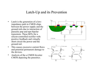 Latch-Up and its Prevention
• Latch is the generation of a low-
impedance path in CMOS chips
between the power supply and the
ground rails due to interaction of
parasitic pnp and npn bipolar
transistors. These BJTs for a
silicon-controlled rectifier with
positive feedback and virtually
short circuit the power and the
ground rail.
• This causes excessive current flows
and potential permanent damage to
the devices.
• Analysis of the a CMOS Inverter
CMOS depicting the parasitics.
 