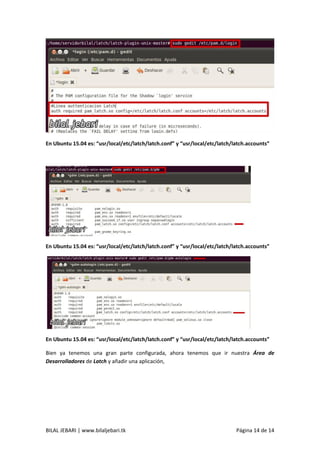 BILAL JEBARI | www.bilaljebari.tk Página 14 de 14
En Ubuntu 15.04 es: “usr/local/etc/latch/latch.conf” y “usr/local/etc/latch/latch.accounts”
En Ubuntu 15.04 es: “usr/local/etc/latch/latch.conf” y “usr/local/etc/latch/latch.accounts”
En Ubuntu 15.04 es: “usr/local/etc/latch/latch.conf” y “usr/local/etc/latch/latch.accounts”
Bien ya tenemos una gran parte configurada, ahora tenemos que ir nuestra Área de
Desarrolladores de Latch y añadir una aplicación,
 