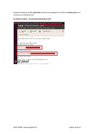 BILAL JEBARI | www.bilaljebari.tk Página 16 de 16
Después de obtener el ID y Secret Key, tenemos que agregarlos al fichero de latch.conf que se
encuentra en /etc/latch.conf
En Ubuntu 15.04 es: “usr/local/etc/latch/latch.conf”
 