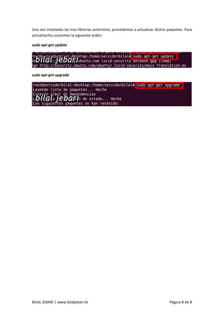 BILAL JEBARI | www.bilaljebari.tk Página 8 de 8
Una vez instaladas las tres librerías anteriores, procedemos a actualizar dichos paquetes. Para
actualizarlos usaremos la siguiente orden:
sudo apt-get update
sudo apt-get upgrade
 
