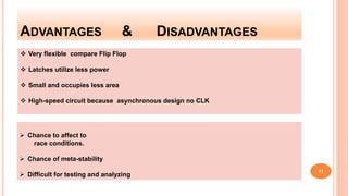 ADVANTAGES & DISADVANTAGES
 Very flexible compare Flip Flop
 Latches utilize less power
 Small and occupies less area
 High-speed circuit because asynchronous design no CLK
 Chance to affect to
race conditions.
 Chance of meta-stability
 Difficult for testing and analyzing
11
 