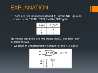 EXPLANATION:
 There are two input cases (0 and 1) for the NOT gate as
shown in the TRUTH TABLE of the NOT gate.
Its means that there are two inputs high(0) and low(1) for
D-latch as well.
 we need to understand the behavior of the NOR gate.
 