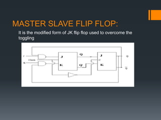 MASTER SLAVE FLIP FLOP:
It is the modified form of JK flip flop used to overcome the
toggling
 