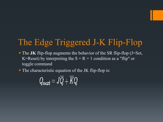 The Edge Triggered J-K Flip-Flop
 The JK flip-flop augments the behavior of the SR flip-flop (J=Set,
K=Reset) by interpreting the S = R = 1 condition as a "flip" or
toggle command
 The characteristic equation of the JK flip-flop is:
 