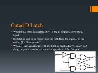 Gated D Latch
 When the E input is asserted (E = 1), the Q output follows the D
input
 the latch is said to be “open” and the path from the input D to the
output Q is “transparent”.
 When E is de-asserted (E = 0), the latch is disabled or “closed”, and
the Q output retains its last value independent of the D input
 