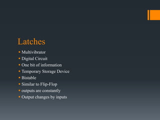 Latches
 Multivibrator
 Digital Circuit
 One bit of information
 Temporary Storage Device
 Bistable
 Similar to Flip-Flop
 outputs are constantly
 Output changes by inputs
 