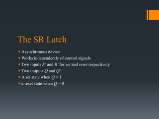 The SR Latch
 Asynchronous device
 Works independently of control signals
 Two inputs S‘ and R' for set and reset respectively
 Two outputs Q and Q‘.
 A set state when Q = 1
 a reset state when Q = 0
 
