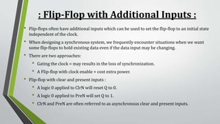 : Flip-Flop with Additional Inputs :
• Flip-flops often have additional inputs which can be used to set the flip-flop to an initial state
independent of the clock.
• When designing a synchronous system, we frequently encounter situations when we want
some flip-flops to hold existing data even if the data input may be changing.
• There are two approaches:
• Gating the clock = may results in the loss of synchronization.
• A Flip-flop with clock enable = cost extra power.
• Flip-flop with clear and present inputs :
• A logic 0 applied to ClrN will reset Q to 0.
• A logic 0 applied to PreN will set Q to 1.
• ClrN and PreN are often referred to as asynchronous clear and present inputs.
 
