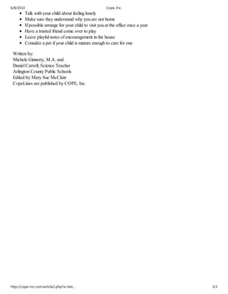 6/8/2010                                                Cope, Inc.
        Talk with your child about feeling lonely
        Make sure they understand why you are not home
        If possible arrange for your child to visit you at the office once a year
        Have a trusted friend come over to play
        Leave playful notes of encouragement in the house
        Consider a pet if your child is mature enough to care for one

 Written by:
 Michele Ginnerty, M.A. and
 Daniel Carroll, Science Teacher
 Arlington County Public Schools
 Edited by Mary Sue McClain
 CopeLines are published by COPE, Inc.




http://cope-inc.com/article2.php?a=latc…                                            3/3
 