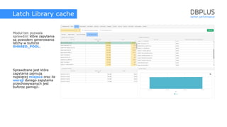 Latch Library cache
Moduł ten pozwala
sprawdzić które zapytania
są powodem generowania
latchy w buforze
SHARED_POOL.
Sprawdzane jest które
zapytania zajmują
najwięcej miejsca oraz ile
wersji danego zapytania
przechowywanych jest
buforze pamięci.
 