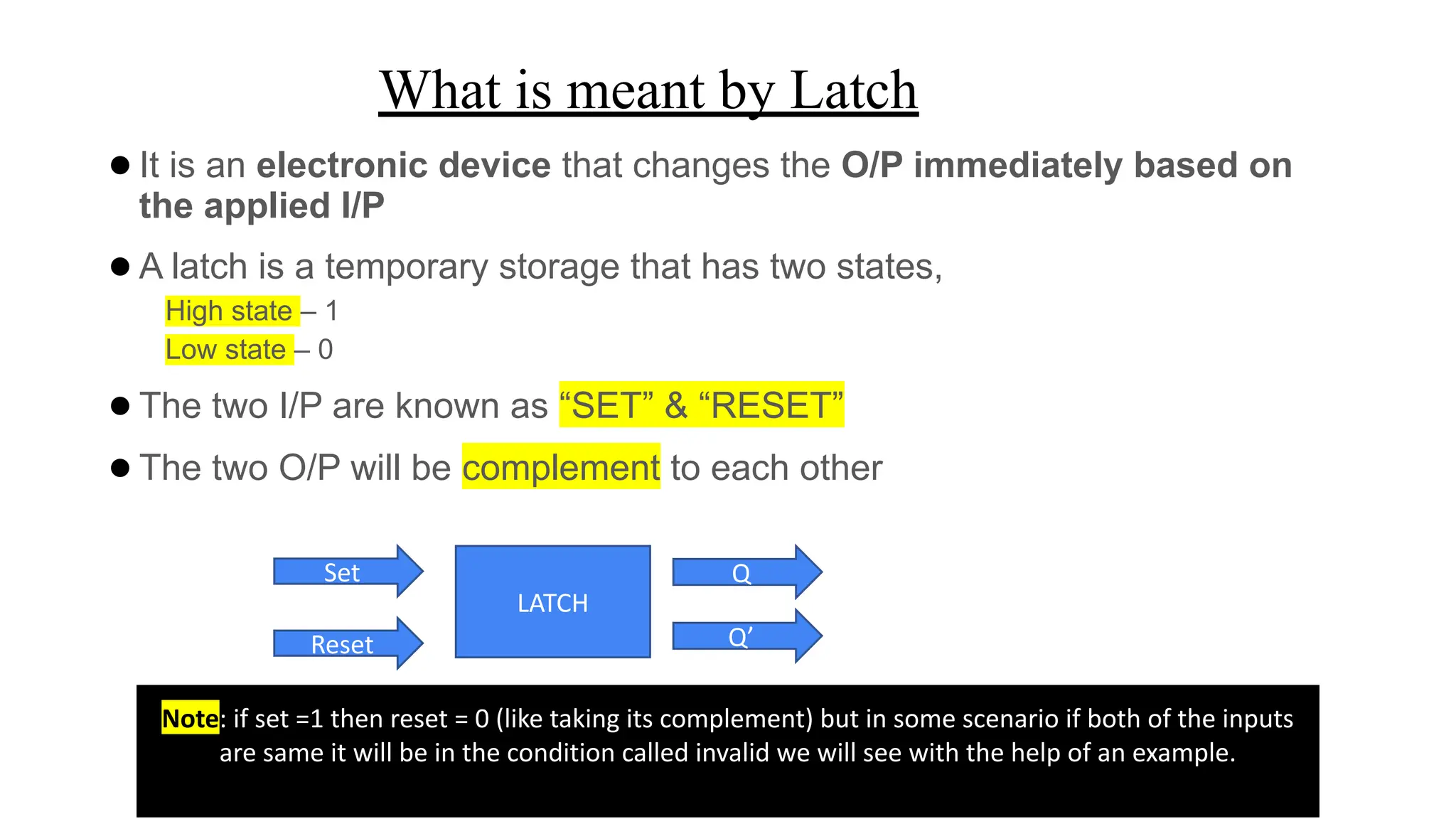 What is meant by Latch
●It is an electronic device that changes the O/P immediately based on
the applied I/P
●A latch is a temporary storage that has two states,
High state – 1
Low state – 0
●The two I/P are known as “SET” & “RESET”
●The two O/P will be complement to each other
Set
Reset
LATCH
Q
Q’
Note: if set =1 then reset = 0 (like taking its complement) but in some scenario if both of the inputs
are same it will be in the condition called invalid we will see with the help of an example.
 