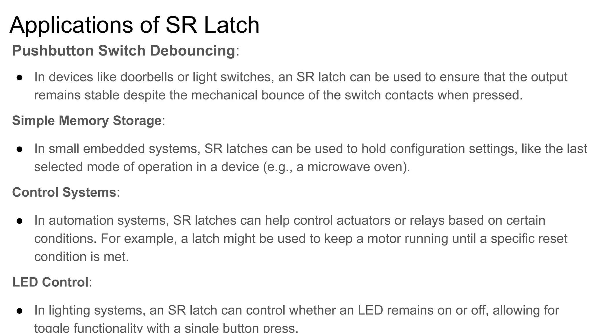 Applications of SR Latch
Pushbutton Switch Debouncing:
● In devices like doorbells or light switches, an SR latch can be used to ensure that the output
remains stable despite the mechanical bounce of the switch contacts when pressed.
Simple Memory Storage:
● In small embedded systems, SR latches can be used to hold configuration settings, like the last
selected mode of operation in a device (e.g., a microwave oven).
Control Systems:
● In automation systems, SR latches can help control actuators or relays based on certain
conditions. For example, a latch might be used to keep a motor running until a specific reset
condition is met.
LED Control:
● In lighting systems, an SR latch can control whether an LED remains on or off, allowing for
toggle functionality with a single button press.
 
