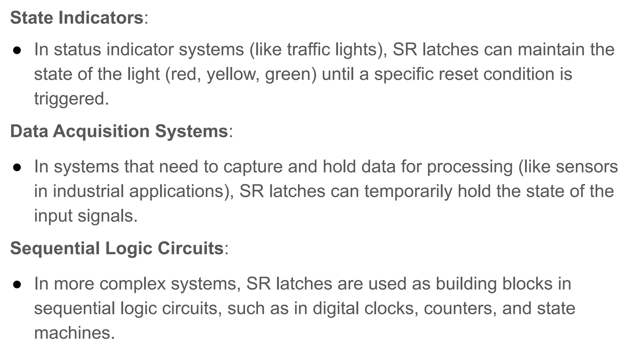 State Indicators:
● In status indicator systems (like traffic lights), SR latches can maintain the
state of the light (red, yellow, green) until a specific reset condition is
triggered.
Data Acquisition Systems:
● In systems that need to capture and hold data for processing (like sensors
in industrial applications), SR latches can temporarily hold the state of the
input signals.
Sequential Logic Circuits:
● In more complex systems, SR latches are used as building blocks in
sequential logic circuits, such as in digital clocks, counters, and state
machines.
 