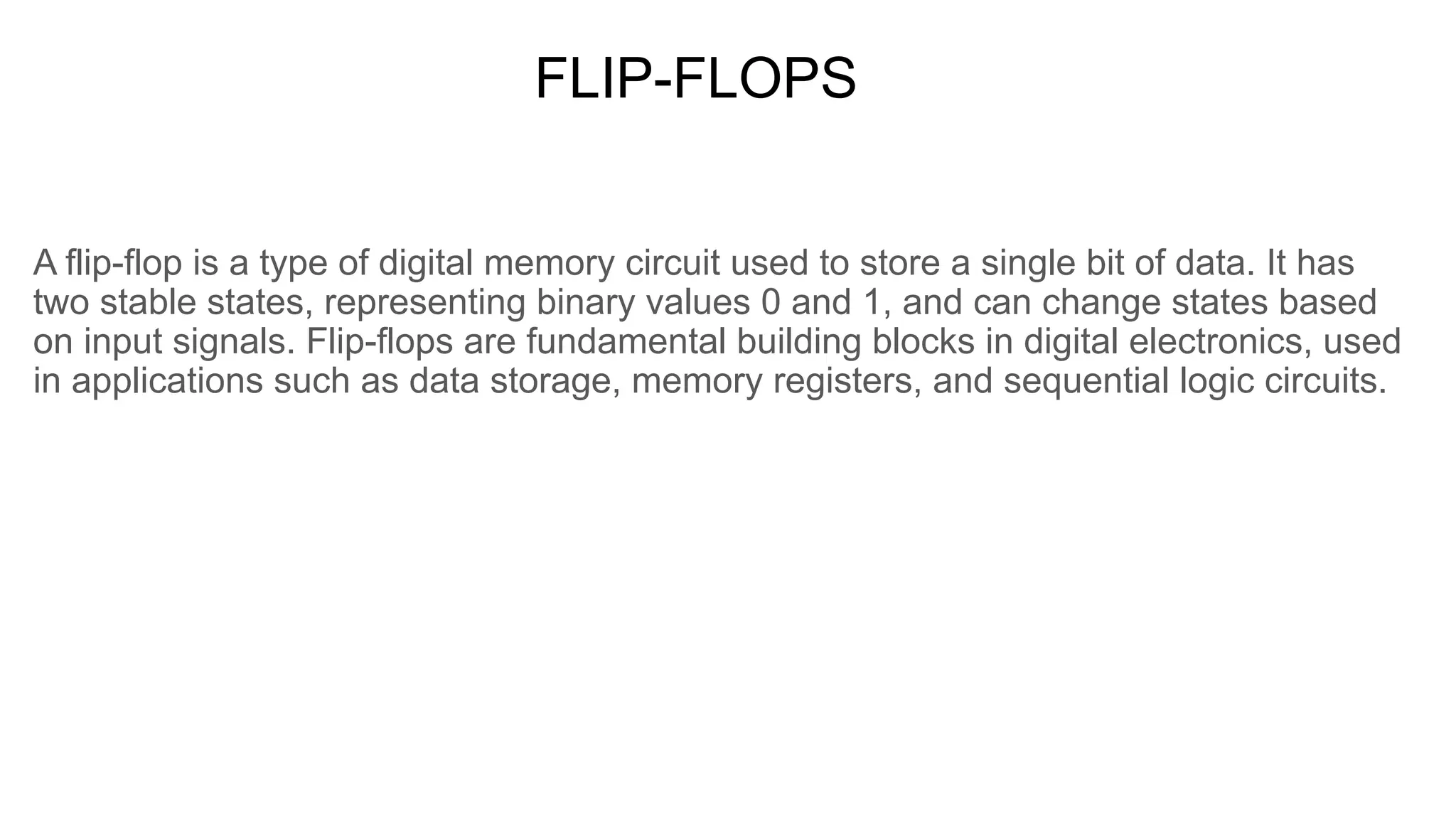 FLIP-FLOPS
A flip-flop is a type of digital memory circuit used to store a single bit of data. It has
two stable states, representing binary values 0 and 1, and can change states based
on input signals. Flip-flops are fundamental building blocks in digital electronics, used
in applications such as data storage, memory registers, and sequential logic circuits.
 