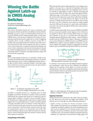 Analog Dialogue 35-05 (2001) 1
Winning the Battle
Against Latch-up
in CMOS Analog
Switches
by Catherine Redmond
(catherine.redmond@analog.com)
INTRODUCTION
This article will briefly describe the causes, mechanisms, and
consequences of latch-up and discuss available prevention methods.
Although our aim is to give an understanding of latch-up as it
occurs in CMOS switches, similar principles apply to many other
CMOS devices. Latch-up may be defined as the creation of a low-
impedance path between power supply rails as a result of triggering
a parasitic device. In this condition, excessive current flow is
possible, and a potentially destructive situation exists.After even a
very short period of time in this condition, the device in which it
occurs can be destroyed or weakened; and potential damage can
occur to other components in the system.Latch-up may be caused
by a number of triggering factors,to be discussed below—including
overvoltage spikes or transients, exceeding maximum ratings, and
incorrect power sequencing.
Cause
For an understanding of latch-up, it is desirable to briefly review
the basics and understand the participating components.As already
stated, latch-up occurs as a result of triggering a parasitic device—
in effect an SCR (silicon controlled rectifier), a four-layer pnpn
device formed by at least one pnp and at least one npn transistor
connected as shown in Figure 1.
P
N
P
N
K
G
A
Q1
Q2
PNP
NPN
A
K
G
LATCHED
STATE
FORWARD BLOCKING REGION
V
I
IH
VS
(a) (b)
Figure 1. a) Transistor equivalent of an SCR.
b) Current voltage characteristic of an SCR.
An SCR is a normally off device in a “blocking state,” in which
negligible current flows. Its behavior is similar to that of a forward-
biased diode, but conducts from anode, A, to cathode, K, only if a
control signal is applied to the gate, G. In its normally off state,
the SCR presents a high impedance path between supplies.When
triggered into its conducting state as a result of excitation applied
to the gate, the SCR is said to be “latched.” It enters this state as a
result of current from the gate injected into the base of Q2, which
causes current flow in the base-emitter junction of Q1. Q1 turns
on causing further current to be injected into base of Q2. This
positive feedback condition ensures that both transistors saturate;
and the current flowing through each transistor ensures that the
other remains in saturation.
When thus latched, and no longer dependent on the trigger source
applied to the gate (G), a continual low-impedance path exists
between anode and cathode. Since the triggering source need not
be constant, it could simply be a spike or a glitch; removing it will
not turn off the SCR. As long as the current through the SCR is
sufficiently large, it will remain in its latched state. If, however,
the current can be reduced to a point where it falls below a holding-
current value, IH, the SCR switches off. Figure 1b shows the
current-to-voltage transfer function for an SCR. In order to bring
the device out of its conductive state, either the voltage applied
across the SCR must be reduced to a value where each transistor
turns off, or the current through the SCR must be reduced below
its holding current.
A CMOS switch channel effectively consists of PMOS and NMOS
devices connected in parallel; control signals to turn it off and on
are applied via drivers. Since all these MOS devices are located
close together on the die, it is possible that with appropriate
excitation, parasitic SCR devices may conduct—a form of behavior
possible with any CMOS circuit. Figure 2 illustrates a simplified
cross section showing two CMOS structures, one PMOS and one
NMOS; these could be connected together as an inverter or as the
switch channel.The parasitic transistors responsible for latch-up
behavior, Q1 (vertical PNP) and Q2 (lateral NPN) are also shown.
N+P+N+ P+N+P+
Q1Q2
RS
RW
N-WELL
P– SUBSTRATE
Figure 2. Cross-section of PMOS and NMOS devices,
showing parasitic transistors Q1 and Q2.
P– substrate is used in devices from theADG7xx family of switches
and multiplexers, while devices from ADG4xx and ADG5xx
families use N+ substrate. From Figure 2, it can be seen that a
reinterpretation of the silicon configuration shows that the inherent
parasitic bipolar transistors, Q1 & Q2, produce the parasitic SCR
structure discussed above (Figure 3).
I/O VDD
RS
RW
Q1
Q2
GND/VSS
Figure 3. Rearrangement of the way we view the parasitic
bipolars of Figure 2 shows an SCR structure.
Triggering mechanisms
Having described the architecture that makes latch-up possible,
we now discuss the events that can trigger such behavior. SCR
latch-up can occur through one of the following mechanisms.
• Supply voltages exceeding the absolute maximum ratings.
These ratings in the data sheet are an indication of the maximum
voltage that can safely be applied to the switch.Anything in excess
may result in breakdown of an internal junction and hence
damage to the device. In addition, operation of the switch under
conditions close to the maximum ratings may degrade long term
reliability. It is important to note that these ratings apply at all
 