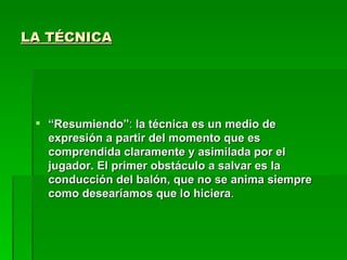 LA TÉCNICA




  “Resumiendo”: la técnica es un medio de
   expresión a partir del momento que es
   comprendida claramente y asimilada por el
   jugador. El primer obstáculo a salvar es la
   conducción del balón, que no se anima siempre
   como desearíamos que lo hiciera.
 