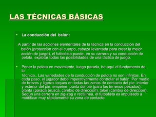 LAS TÉCNICAS BÁSICAS

      La conducción del balón:

     A partir de las acciones elementales de la técnica en la conducción del
      balón (protección con el cuerpo, cabeza levantada para crear la mejor
      acción de juego), el futbolista puede, en su carrera y su conducción de
       pelota, explotar todas las posibilidades de una táctica de juego.

      Poner la pelota en movimiento, luego pararla, he aquí el fundamento de
       la
        técnica.. Las variedades de la conducción de pelota no son infinitas. En
       cada paso, el jugador debe imperativamente controlar el balón. Por medio
       de breves y ligeros toques en todas las zonas de contacto del pie: interior
       y exterior del pie, empeine, punta del pie (para los terrenos pesados),
       planta (parada brusca, cambio de dirección), talón (cambio de dirección).
       Según una carrera en zig-zag o rectilínea, el futbolista es impulsado a
       modificar muy rápidamente su zona de contacto.
 
