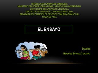 REPÚBLICA BOLIVARIANA DE VENEZUELA
MINISTERIO DEL PODER POPULAR PARA LA EDUCACIÓN UNIVERSITARIA
UNIVERSIDAD BOLIVARIANA DE VENEZUELA
CENTRO DE ESTUDIOS DE LA COMUNICACIÓN SOCIAL
PROGRAMA DE FORMACIÓN DE GRADO EN COMUNICACIÓN SOCIAL
NUEVA ESPARTA
EL ENSAYO
Docente
Berenice Benítez González
 
