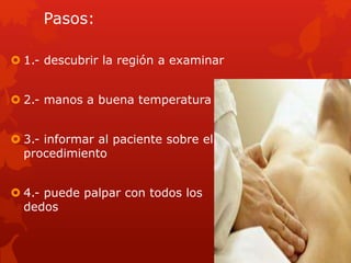 Pasos:
 1.- descubrir la región a examinar
 2.- manos a buena temperatura
 3.- informar al paciente sobre el
procedimiento
 4.- puede palpar con todos los
dedos
 
