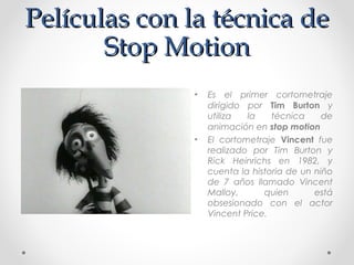 Películas con la técnica dePelículas con la técnica de
Stop MotionStop Motion
• Es el primer cortometraje
dirigido por Tim Burton y
utiliza la técnica de
animación en stop motion
• El cortometraje Vincent fue
realizado por Tim Burton y
Rick Heinrichs en 1982, y
cuenta la historia de un niño
de 7 años llamado Vincent
Malloy, quien está
obsesionado con el actor
Vincent Price.
 