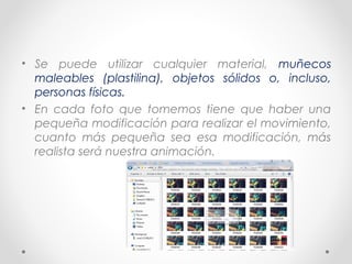 • Se puede utilizar cualquier material, muñecos
maleables (plastilina), objetos sólidos o, incluso,
personas físicas.
• En cada foto que tomemos tiene que haber una
pequeña modificación para realizar el movimiento,
cuanto más pequeña sea esa modificación, más
realista será nuestra animación.
 