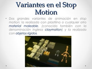 Variantes en el StopVariantes en el Stop
MotionMotion
• Dos grandes variantes de animación en stop
motion: la realizada con plastilina o cualquier otro
material maleable, (conocida también con la
denominación inglesa claymation) y la realizada
con objetos rígidos.
 