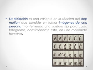 • La pixilación es una variante en la técnica del stop
motion que consiste en tomar imágenes de una
persona manteniendo una postura fija para cada
fotograma, convirtiéndose ésta, en una marioneta
humana.
 