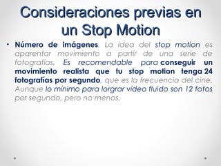 Consideraciones previas enConsideraciones previas en
un Stop Motionun Stop Motion
• Número de imágenes. La idea del stop motion es
aparentar movimiento a partir de una serie de
fotografías. Es recomendable para conseguir un
movimiento realista que tu stop motion tenga 24
fotografías por segundo, que es la frecuencia del cine.
Aunque lo mínimo para lorgrar vídeo fluido son 12 fotos
por segundo, pero no menos.
 