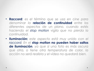 • Raccord: es el término que se usa en cine para
denominar la relación de continuidad entre los
diferentes aspectos de un plano. cuando estés
haciendo el stop motion vigila que no pierda la
continuidad.
• Iluminación: este aspecto está muy unido con el
raccord. En el stop motion no pueden haber saltos
de iluminación, ya que si una foto es más oscura
que otra, o tiene otra temperatura de color, la
acción no será realista y el vídeo no quedará bien.
 