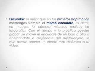 • Encuadre: es mejor que en tus primeros stop motion
mantengas siempre el mismo encuadre, es decir,
no muevas la cámara mientras realices las
fotografías. Con el tiempo y la práctica puedes
probar de mover el encuadre de un lado a otro o
acercándote o alejándote del sujeto/objeto, lo
que puede aportar un efecto más dinámico a tu
vídeo.
 