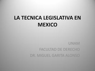 LA TECNICA LEGISLATIVA EN
MEXICO
UNAM
FACULTAD DE DERECHO
DR. MIGUEL GARITA ALONSO
 