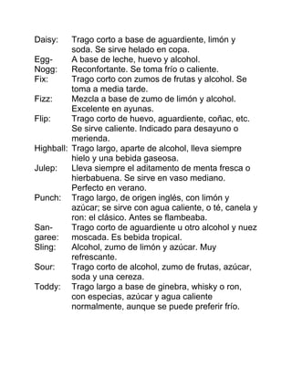 Daisy:    Trago corto a base de aguardiente, limón y
          soda. Se sirve helado en copa.
Egg-      A base de leche, huevo y alcohol.
Nogg:     Reconfortante. Se toma frío o caliente.
Fix:      Trago corto con zumos de frutas y alcohol. Se
          toma a media tarde.
Fizz:     Mezcla a base de zumo de limón y alcohol.
          Excelente en ayunas.
Flip:     Trago corto de huevo, aguardiente, coñac, etc.
          Se sirve caliente. Indicado para desayuno o
          merienda.
Highball: Trago largo, aparte de alcohol, lleva siempre
          hielo y una bebida gaseosa.
Julep:    Lleva siempre el aditamento de menta fresca o
          hierbabuena. Se sirve en vaso mediano.
          Perfecto en verano.
Punch: Trago largo, de origen inglés, con limón y
          azúcar; se sirve con agua caliente, o té, canela y
          ron: el clásico. Antes se flambeaba.
San-      Trago corto de aguardiente u otro alcohol y nuez
garee: moscada. Es bebida tropical.
Sling:    Alcohol, zumo de limón y azúcar. Muy
          refrescante.
Sour:     Trago corto de alcohol, zumo de frutas, azúcar,
          soda y una cereza.
Toddy: Trago largo a base de ginebra, whisky o ron,
          con especias, azúcar y agua caliente
          normalmente, aunque se puede preferir frío.
 