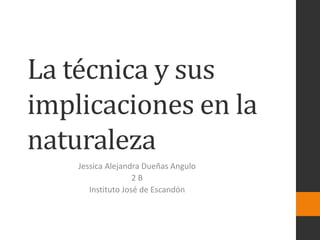 La técnica y sus
implicaciones en la
naturaleza
Jessica Alejandra Dueñas Angulo
2 B
Instituto José de Escandón
 