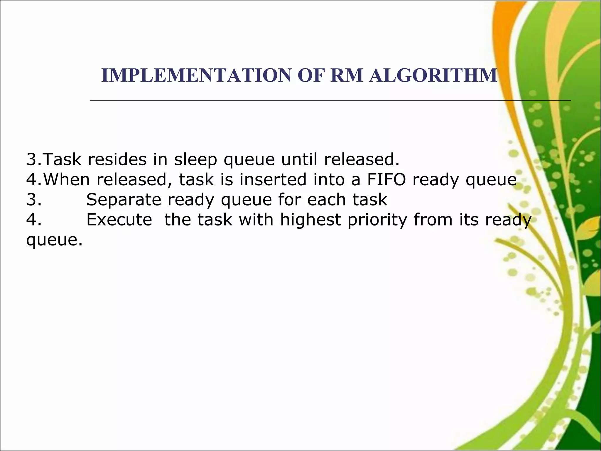 IMPLEMENTATION OF RM ALGORITHM Task resides in sleep queue until released. When released, task is inserted into a FIFO ready queue 3. Separate ready queue for each task 4. Execute  the task with highest priority from its ready queue.  