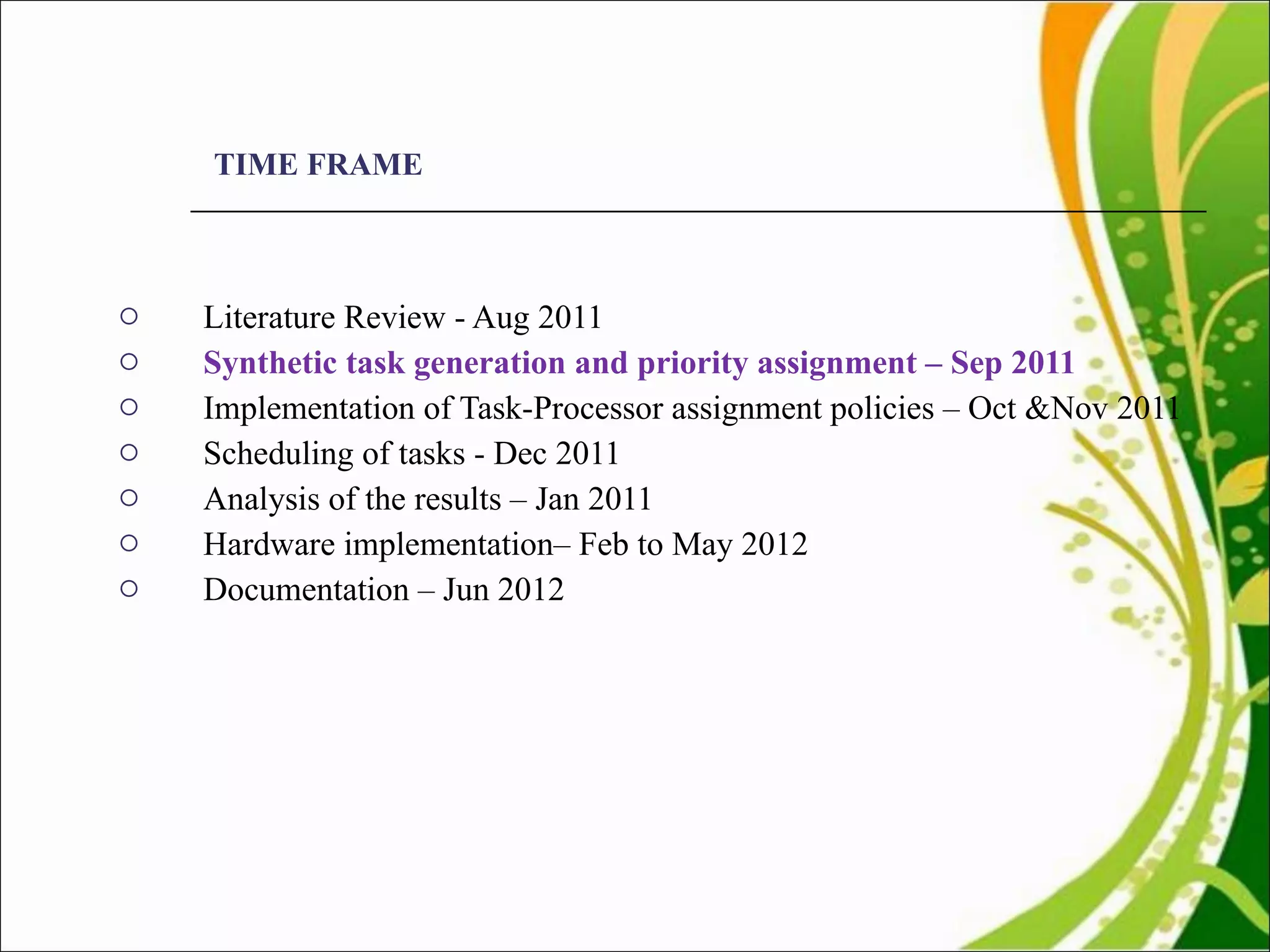 TIME FRAME Literature Review - Aug 2011  Synthetic task generation and priority assignment – Sep 2011 Implementation of Task-Processor assignment policies – Oct &Nov 2011 Scheduling of tasks - Dec 2011 Analysis of the results – Jan 2011 Hardware implementation– Feb to May 2012  Documentation – Jun 2012 
