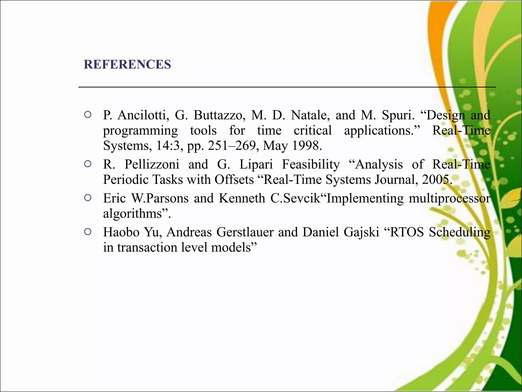 REFERENCES P. Ancilotti, G. Buttazzo, M. D. Natale, and M. Spuri. “Design  and programming tools for time critical applications.” Real-Time Systems, 14:3, pp. 251–269, May 1998. R. Pellizzoni and G. Lipari  Feasibility “Analysis of Real-Time Periodic Tasks with Offsets “Real-Time Systems Journal, 2005. Eric W.Parsons and Kenneth C.Sevcik“Implementing multiprocessor algorithms”. Haobo Yu, Andreas Gerstlauer and Daniel Gajski “RTOS Scheduling in transaction level models” 