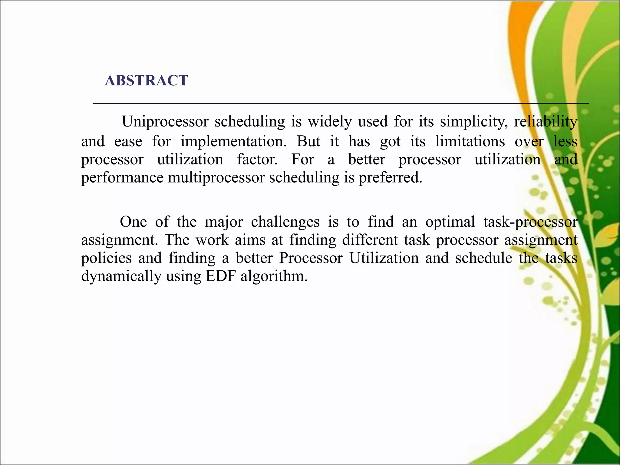 ABSTRACT Uniprocessor scheduling is widely used for its simplicity, reliability and ease for implementation. But it has got its limitations over less processor utilization factor. For a better processor utilization and performance multiprocessor scheduling is preferred.    One of the major challenges is to find an optimal task-processor assignment. The work aims at finding different task processor assignment policies and finding a better Processor Utilization and schedule the tasks dynamically using EDF algorithm.  