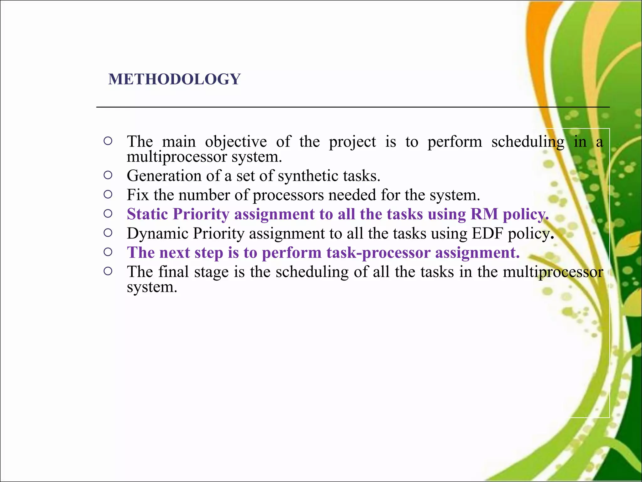 METHODOLOGY The main objective of the project is to perform scheduling in a multiprocessor system.  Generation of a set of synthetic tasks.  Fix the number of processors needed for the system.  Static Priority assignment to all the tasks using RM policy.  Dynamic Priority assignment to all the tasks using EDF policy .  The next step is to perform task-processor assignment.  The final stage is the scheduling of all the tasks in the multiprocessor system.  