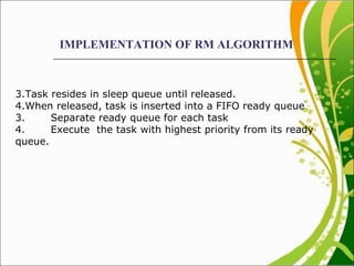 IMPLEMENTATION OF RM ALGORITHM Task resides in sleep queue until released. When released, task is inserted into a FIFO ready queue 3. Separate ready queue for each task 4. Execute  the task with highest priority from its ready queue.  